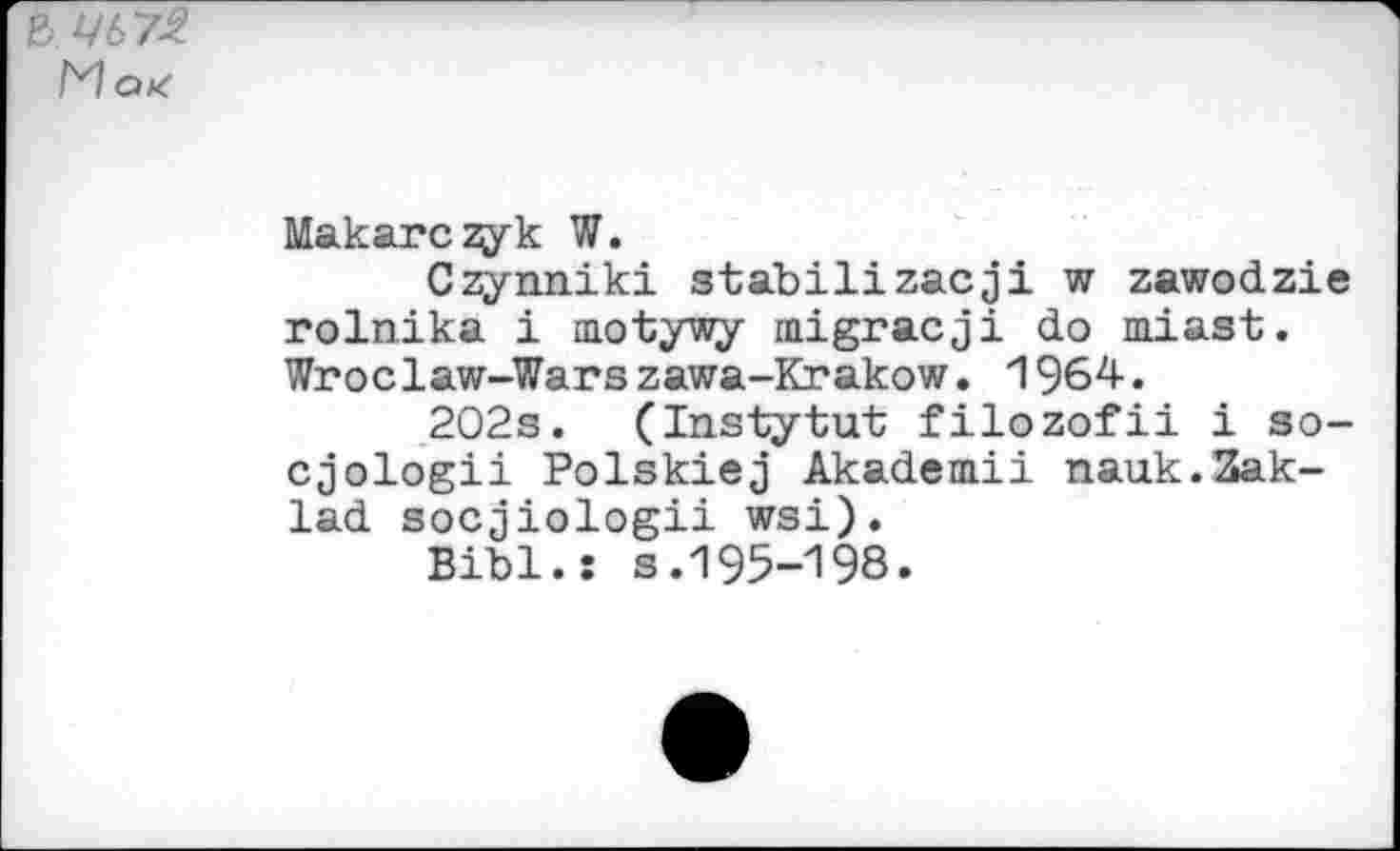 ﻿& ЦЬ72
Макагону к W.
Czynniki stabilizacji w zawodzie rolnika i motywy migracji do miast. Wroclaw-Warszawa-Krakow. 1964.
202s. (Instytut filozofii i so-cjologii Polskiej Akademii паик.Зак-lad socjiologii wsi).
Bibi.: s.195-198.